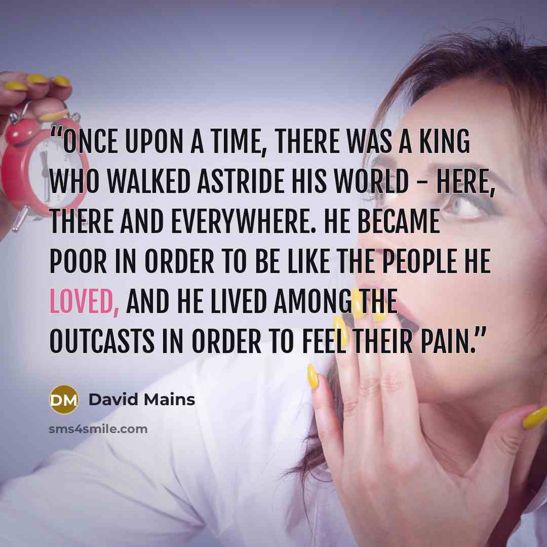 “Once upon a time, there was a King who walked astride his world - here, there and everywhere. He became poor in order to be like the people he loved, and he lived among the outcasts in order to feel their pain.” quote by David Mains