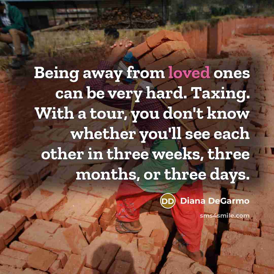 “Being away from loved ones can be very hard. Taxing. With a tour, you don't know whether you'll see each other in three weeks, three months, or three days.” quote by Diana DeGarmo