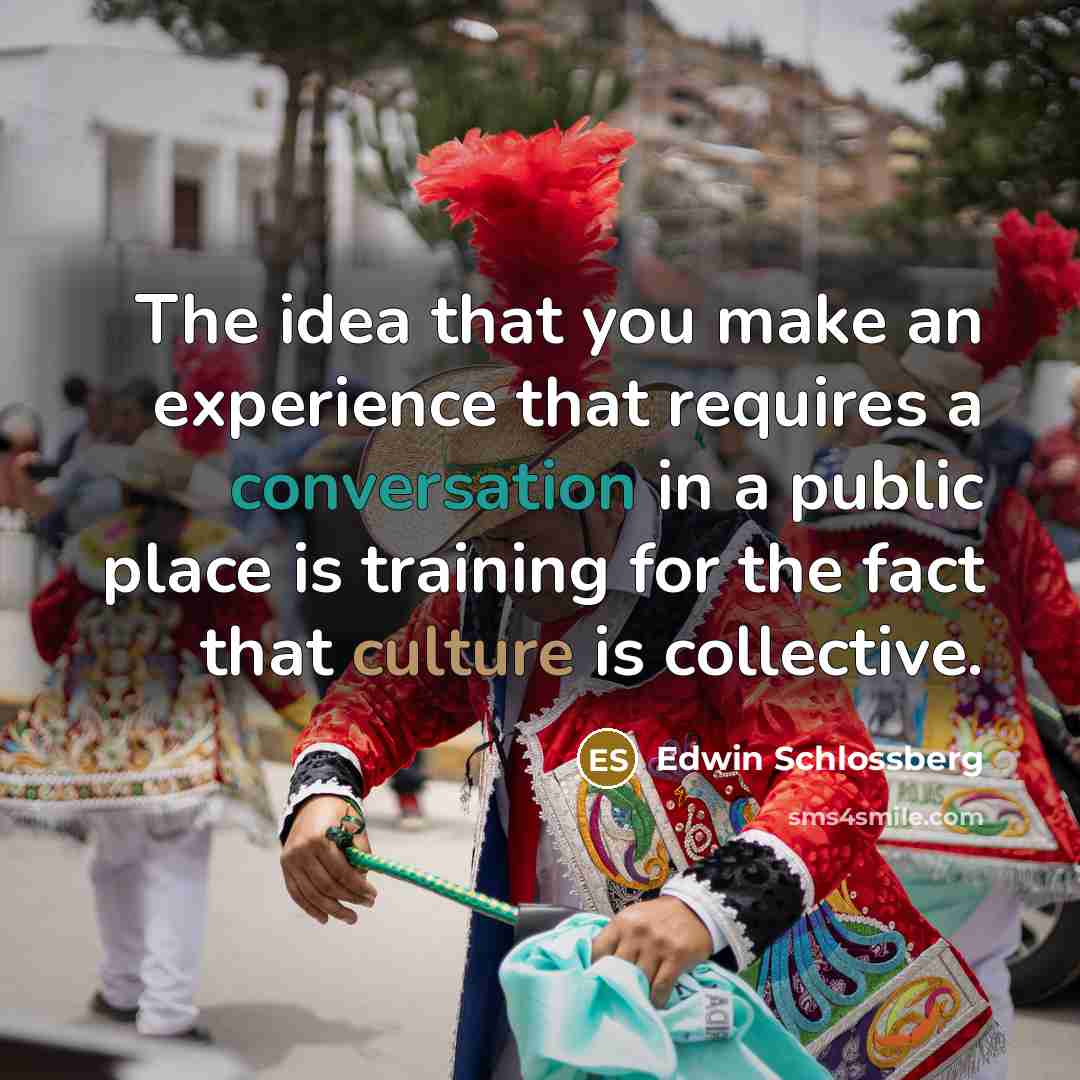 “The idea that you make an experience that requires a conversation in a public place is training for the fact that culture is collective.” quote by Edwin Schlossberg