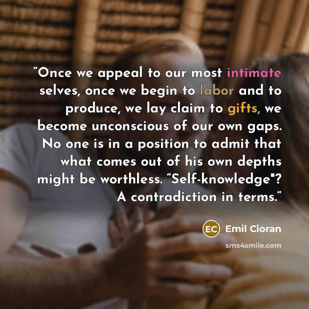 “Once we appeal to our most intimate selves, once we begin to labor and to produce, we lay claim to gifts, we become unconscious of our own gaps. No one is in a position to admit that what comes out of his own depths might be worthless. “Self-knowledge"? A contradiction in terms.” quote by Emil Cioran