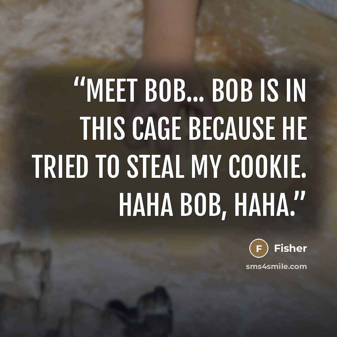 “Meet Bob... Bob is in this cage because he tried to steal my cookie. Haha Bob, Haha.” quote by Fisher