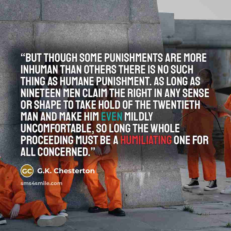 “But though some punishments are more inhuman than others there is no such thing as humane punishment. As long as nineteen men claim the right in any sense or shape to take hold of the twentieth man and make him even mildly uncomfortable, so long the whole proceeding must be a humiliating one for…” quote by G.K. Chesterton