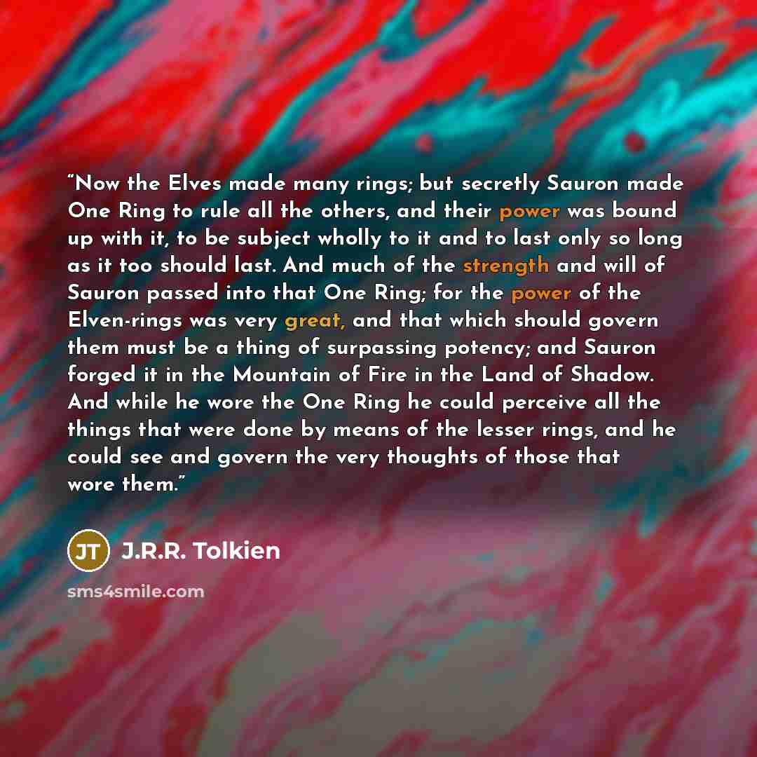 “Now the Elves made many rings; but secretly Sauron made One Ring to rule all the others, and their power was bound up with it, to be subject wholly to it and to last only so long as it too should last. And much of the strength and will of Sauron passed into that One Ring; for the power of the…” quote by J.R.R. Tolkien