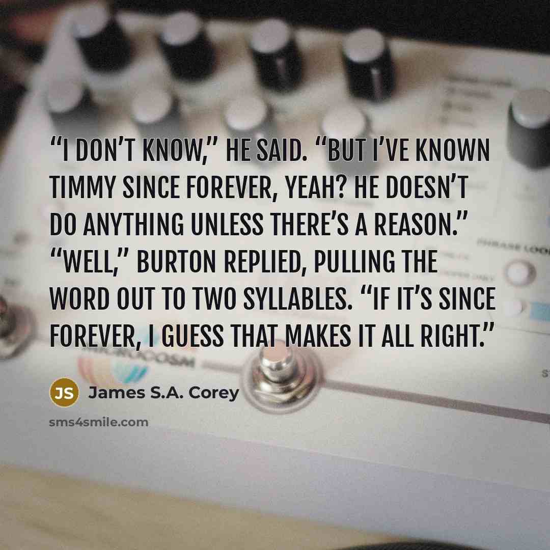 “I don’t know,” he said. “But I’ve known Timmy since forever, yeah? He doesn’t do anything unless there’s a reason.” “Well,” Burton replied, pulling the word out to two syllables. “If it’s since forever, I guess that makes it all right.” quote by James S.A. Corey