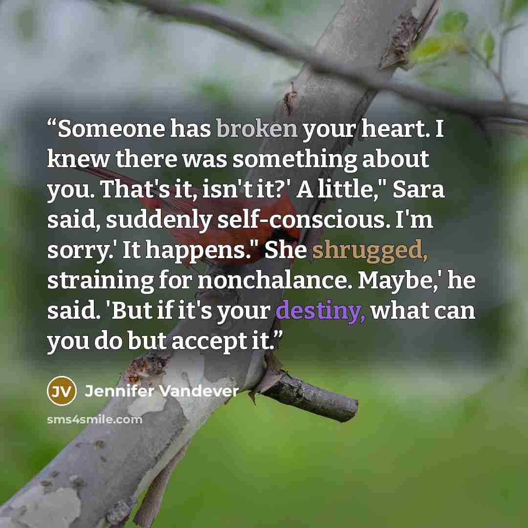 “Someone has broken your heart. I knew there was something about you. That's it, isn't it?' A little," Sara said, suddenly self-conscious. I'm sorry.' It happens." She shrugged, straining for nonchalance. Maybe,' he said. 'But if it's your destiny, what can you do but accept it.” quote by Jennifer Vandever
