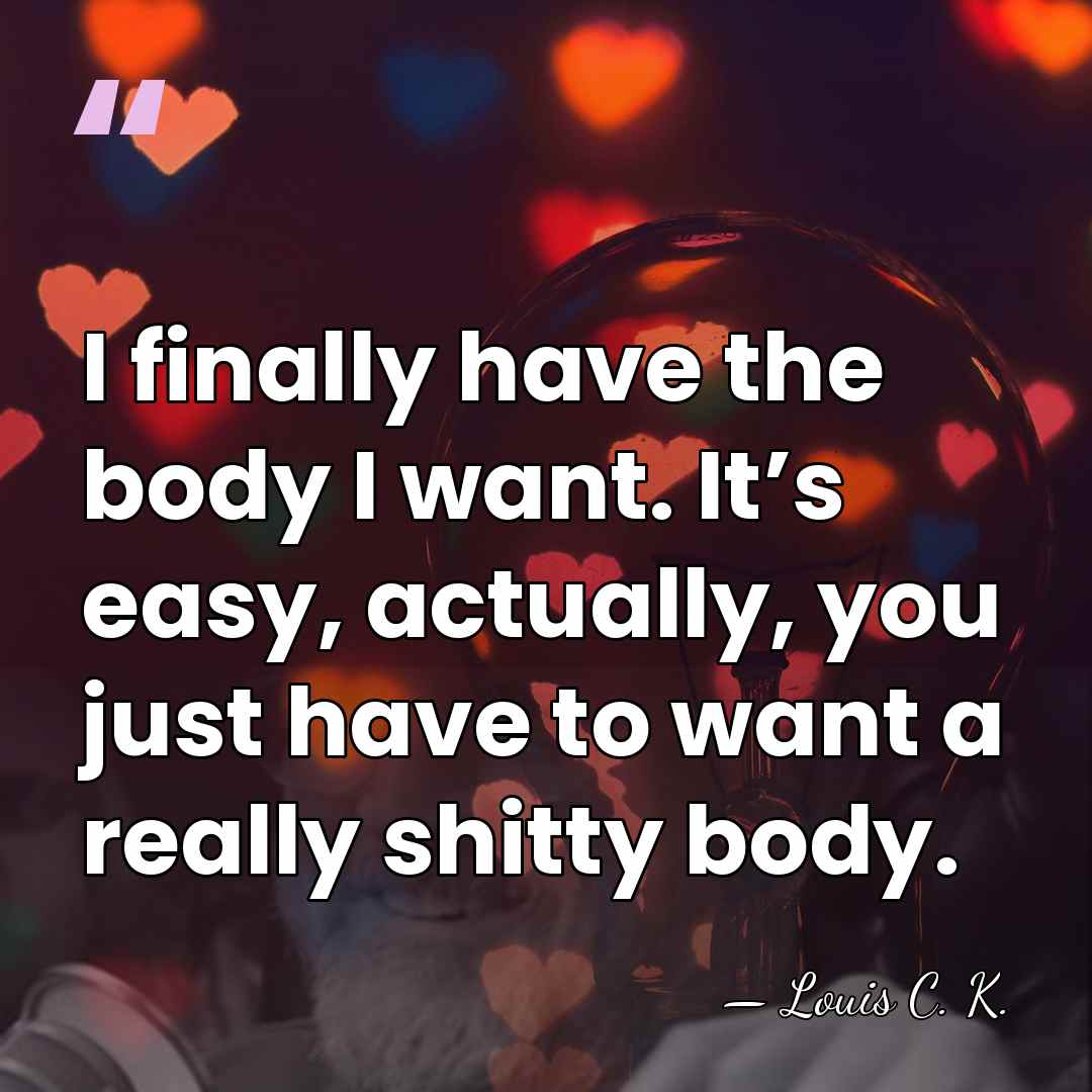 I finally have the body I want. It’s easy, actually, you just&hellip; - Louis C. K.