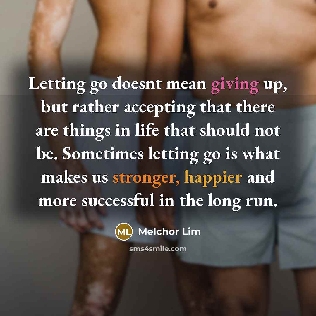 “Letting go doesnt mean giving up, but rather accepting that there are things in life that should not be. Sometimes letting go is what makes us stronger, happier and more successful in the long run.” quote by Melchor Lim