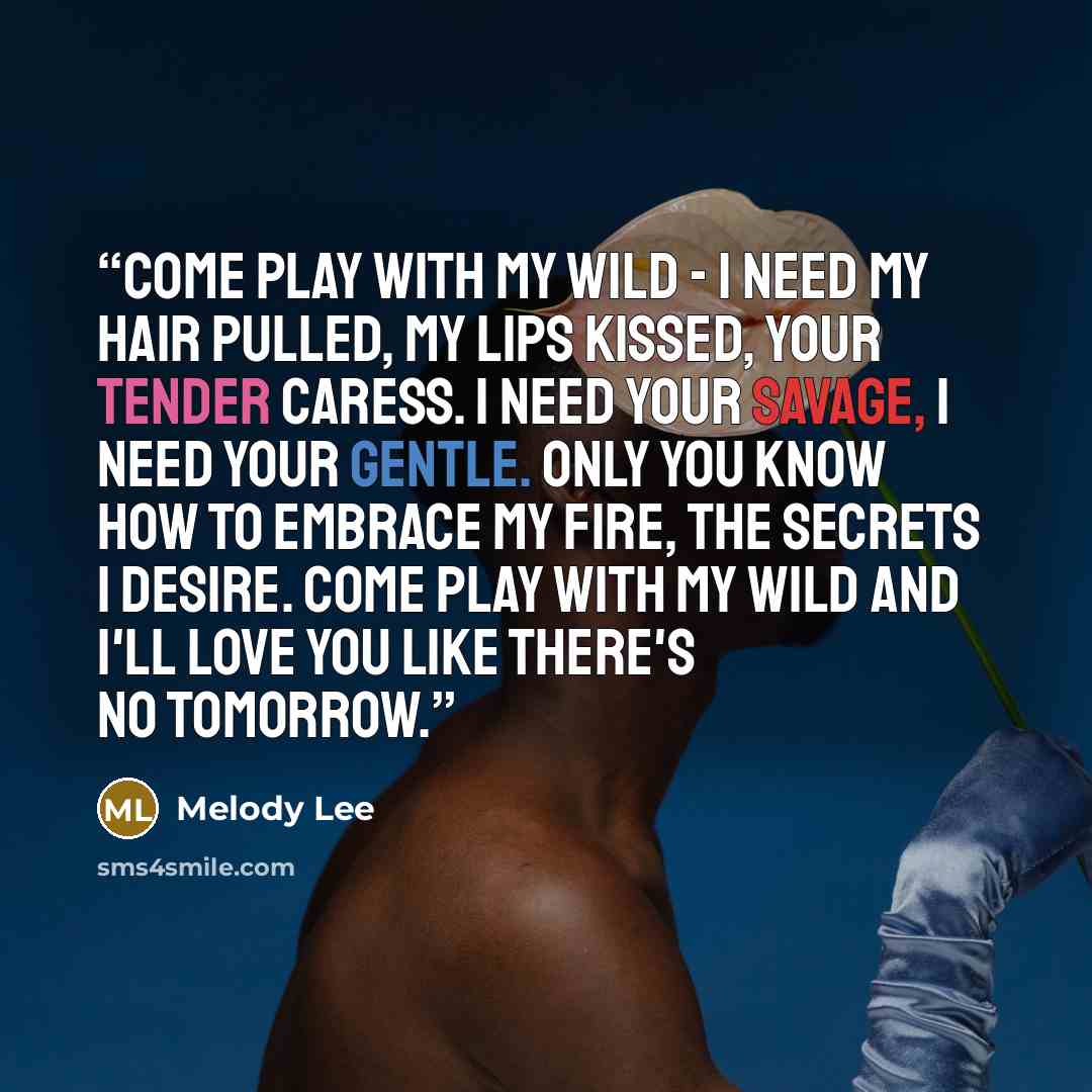 “Come play with my wild - I need my hair pulled, my lips kissed, your tender caress. I need your savage, I need your gentle. Only you know how to embrace my fire, the secrets I desire. Come play with my wild and I'll love you like there's no tomorrow.” quote by Melody Lee