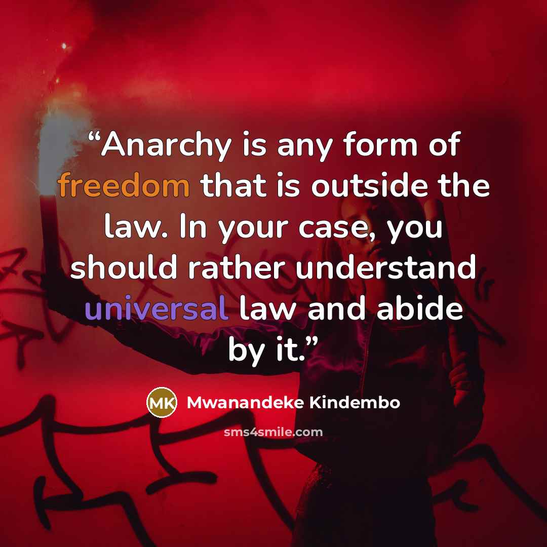 “Anarchy is any form of freedom that is outside the law. In your case, you should rather understand universal law and abide by it.” quote by Mwanandeke Kindembo