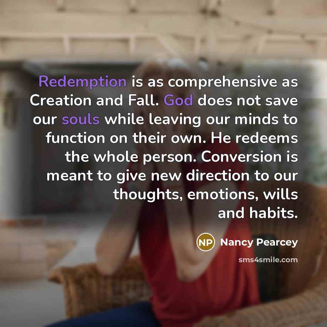 “Redemption is as comprehensive as Creation and Fall. God does not save our souls while leaving our minds to function on their own. He redeems the whole person. Conversion is meant to give new direction to our thoughts, emotions, wills and habits.” quote by Nancy Pearcey