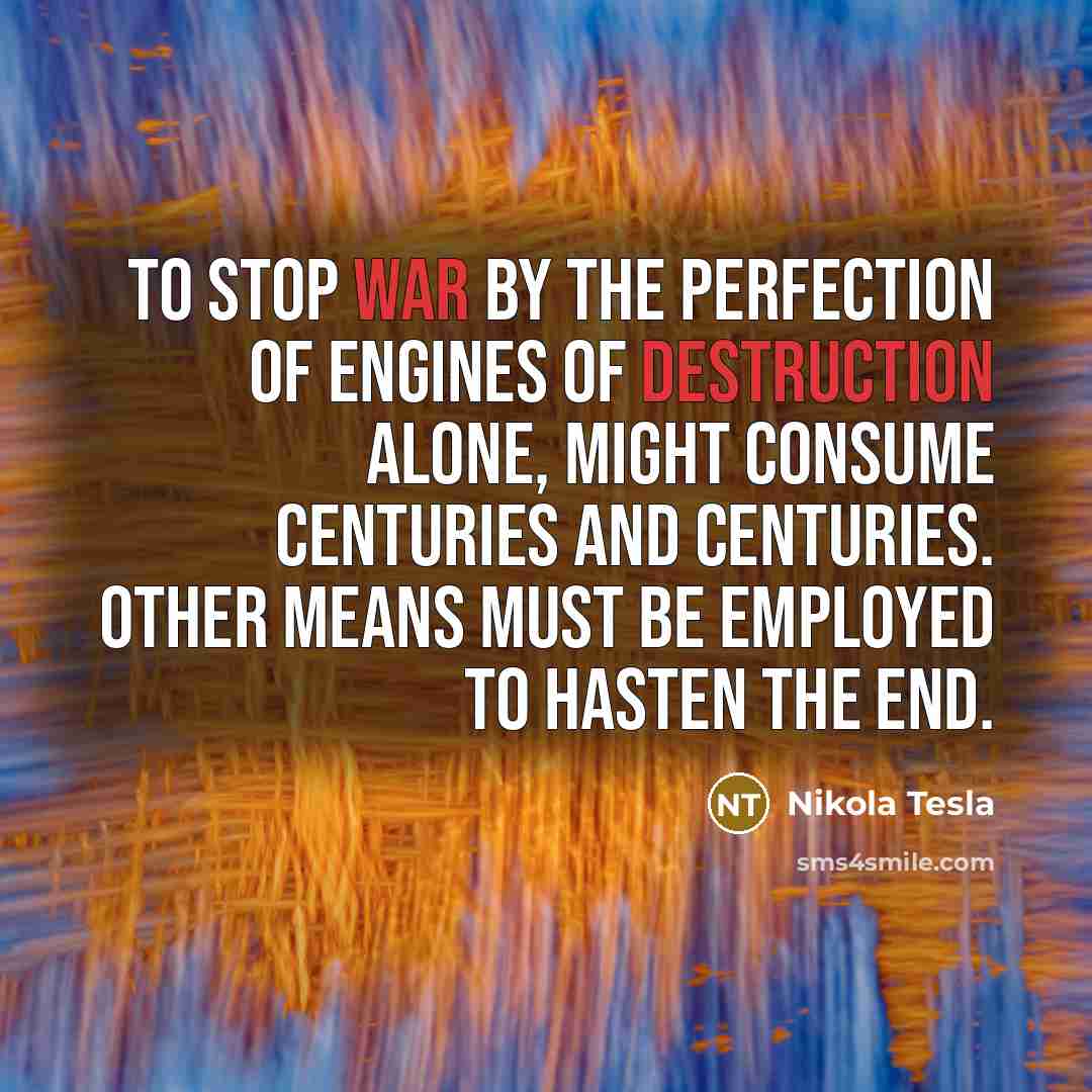 “To stop war by the perfection of engines of destruction alone, might consume centuries and centuries. Other means must be employed to hasten the end.” quote by Nikola Tesla