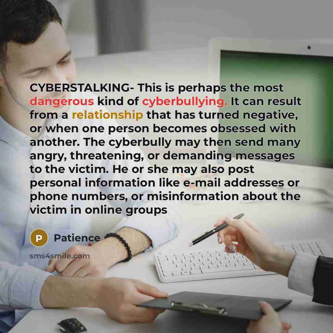“CYBERSTALKING- This is perhaps the most dangerous kind of cyberbullying. It can result from a relationship that has turned negative, or when one person becomes obsessed with another. The cyberbully may then send many angry, threatening, or demanding messages to the victim. He or she may also post…” quote by Patience
