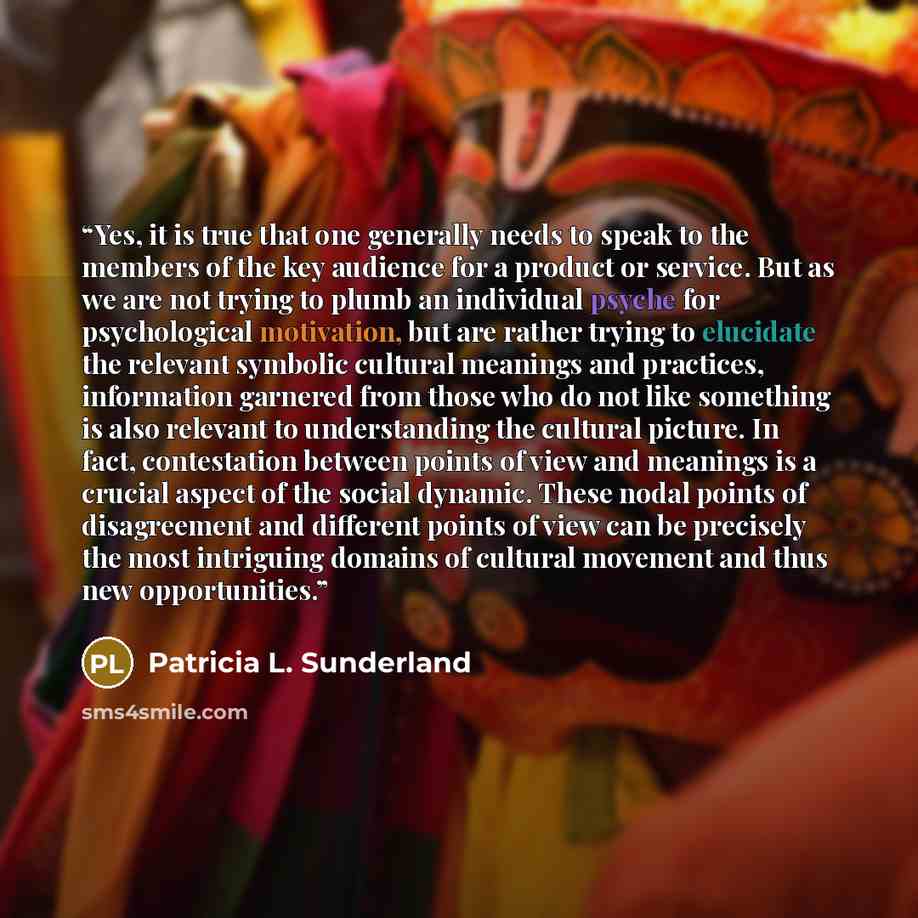 “Yes, it is true that one generally needs to speak to the members of the key audience for a product or service. But as we are not trying to plumb an individual psyche for psychological motivation, but are rather trying to elucidate the relevant symbolic cultural meanings and practices, information…” quote by Patricia L. Sunderland