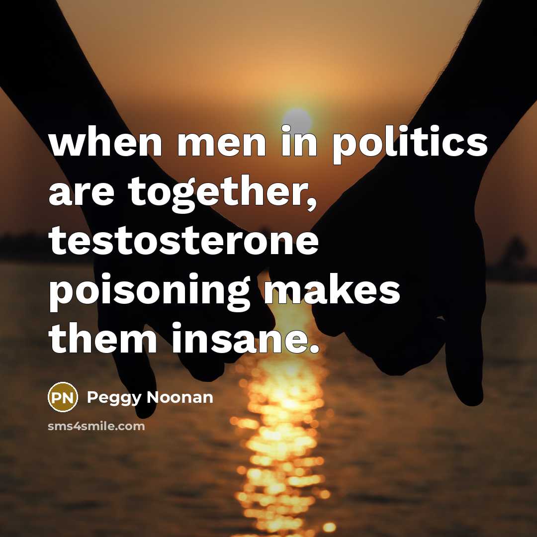 “when men in politics are together, testosterone poisoning makes them…” quote by Peggy Noonan