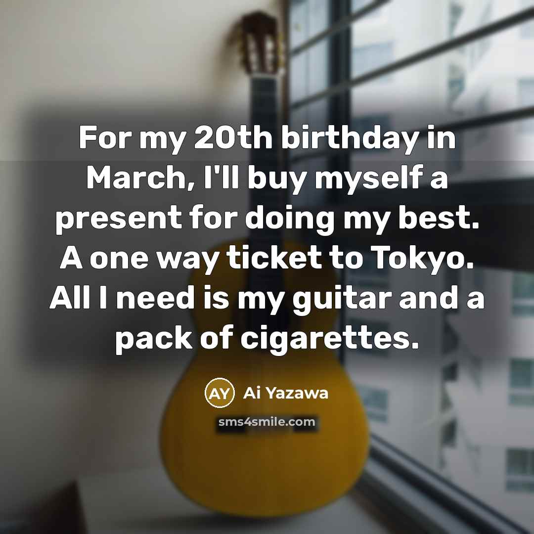“For my 20th birthday in March, I'll buy myself a present for doing my best. A one way ticket to Tokyo. All I need is my guitar and a pack of cigarettes.” quote by Ai Yazawa