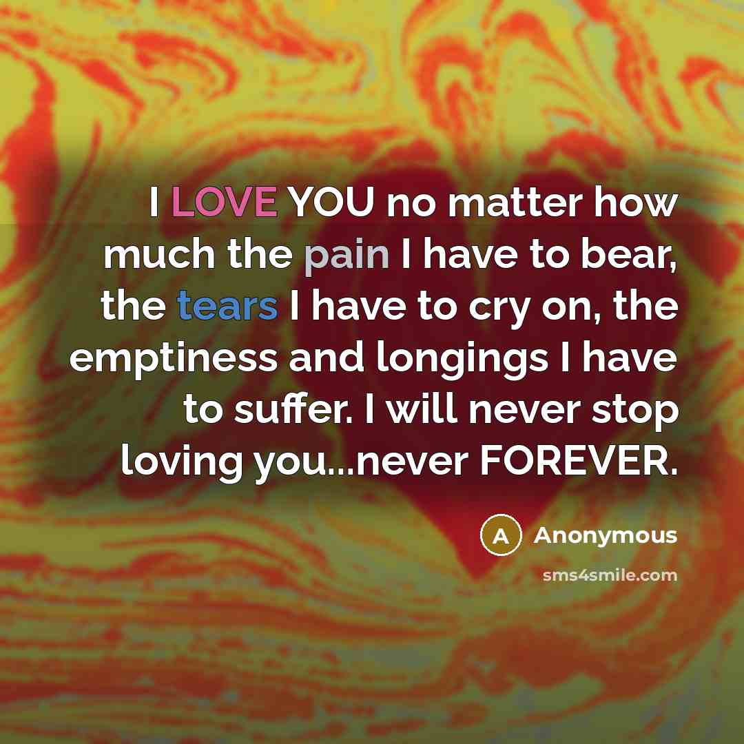 “I LOVE YOU no matter how much the pain I have to bear, the tears I have to cry on, the emptiness and longings I have to suffer. I will never stop loving you...never FOREVER.” quote by Anonymous