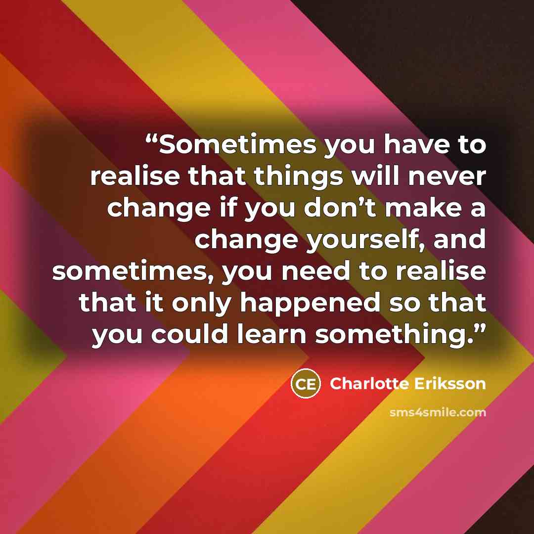 “Sometimes you have to realise that things will never change if you don’t make a change yourself, and sometimes, you need to realise that it only happened so that you could learn something.” quote by Charlotte Eriksson