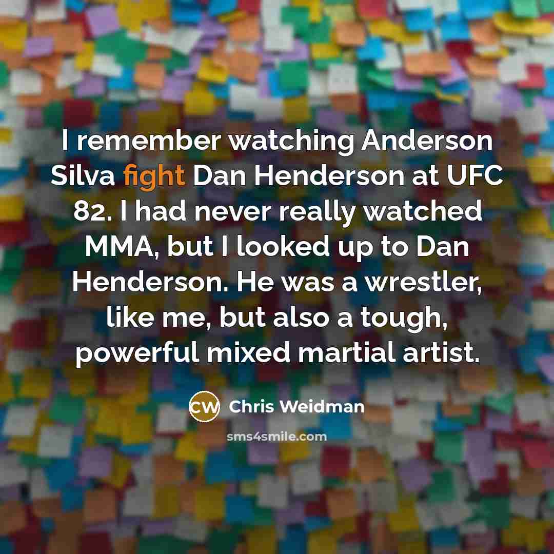 “I remember watching Anderson Silva fight Dan Henderson at UFC 82. I had never really watched MMA, but I looked up to Dan Henderson. He was a wrestler, like me, but also a tough, powerful mixed martial artist.” quote by Chris Weidman
