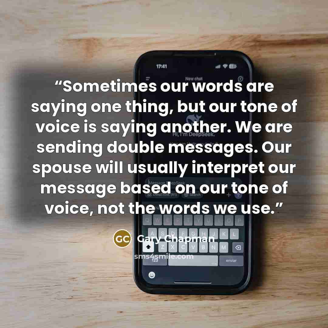 “Sometimes our words are saying one thing, but our tone of voice is saying another. We are sending double messages. Our spouse will usually interpret our message based on our tone of voice, not the words we use.” quote by Gary Chapman