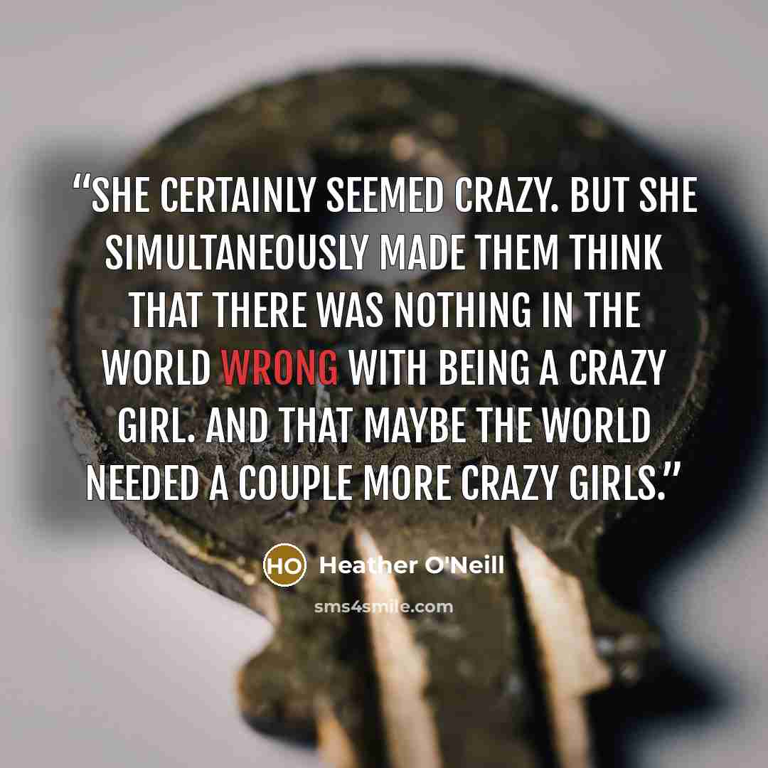 “She certainly seemed crazy. But she simultaneously made them think that there was nothing in the world wrong with being a crazy girl. And that maybe the world needed a couple more crazy girls.” quote by Heather O'Neill