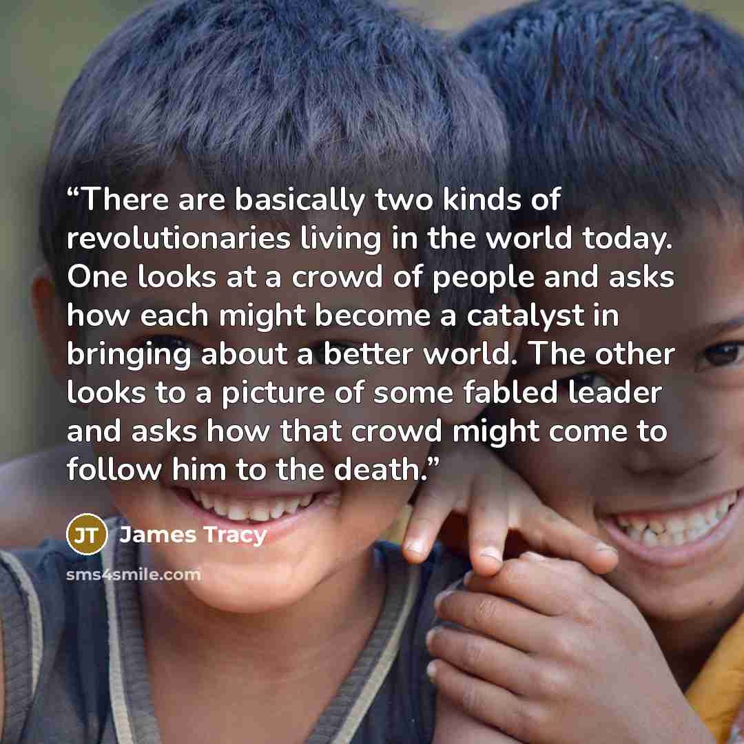 “There are basically two kinds of revolutionaries living in the world today. One looks at a crowd of people and asks how each might become a catalyst in bringing about a better world. The other looks to a picture of some fabled leader and asks how that crowd might come to follow him to the death.” quote by James Tracy