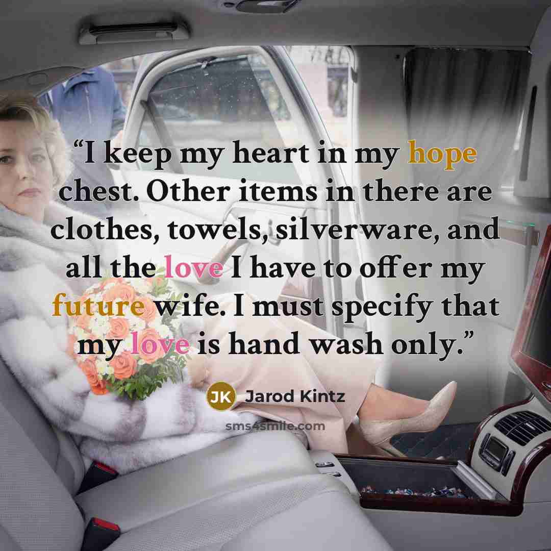 “I keep my heart in my hope chest. Other items in there are clothes, towels, silverware, and all the love I have to offer my future wife. I must specify that my love is hand wash only.” quote by Jarod Kintz