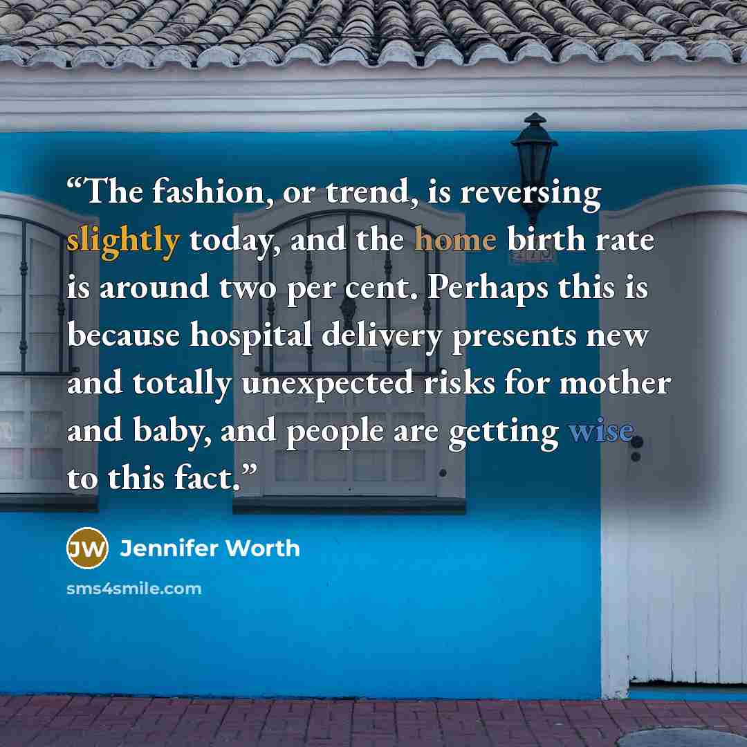“The fashion, or trend, is reversing slightly today, and the home birth rate is around two per cent. Perhaps this is because hospital delivery presents new and totally unexpected risks for mother and baby, and people are getting wise to this fact.” quote by Jennifer Worth