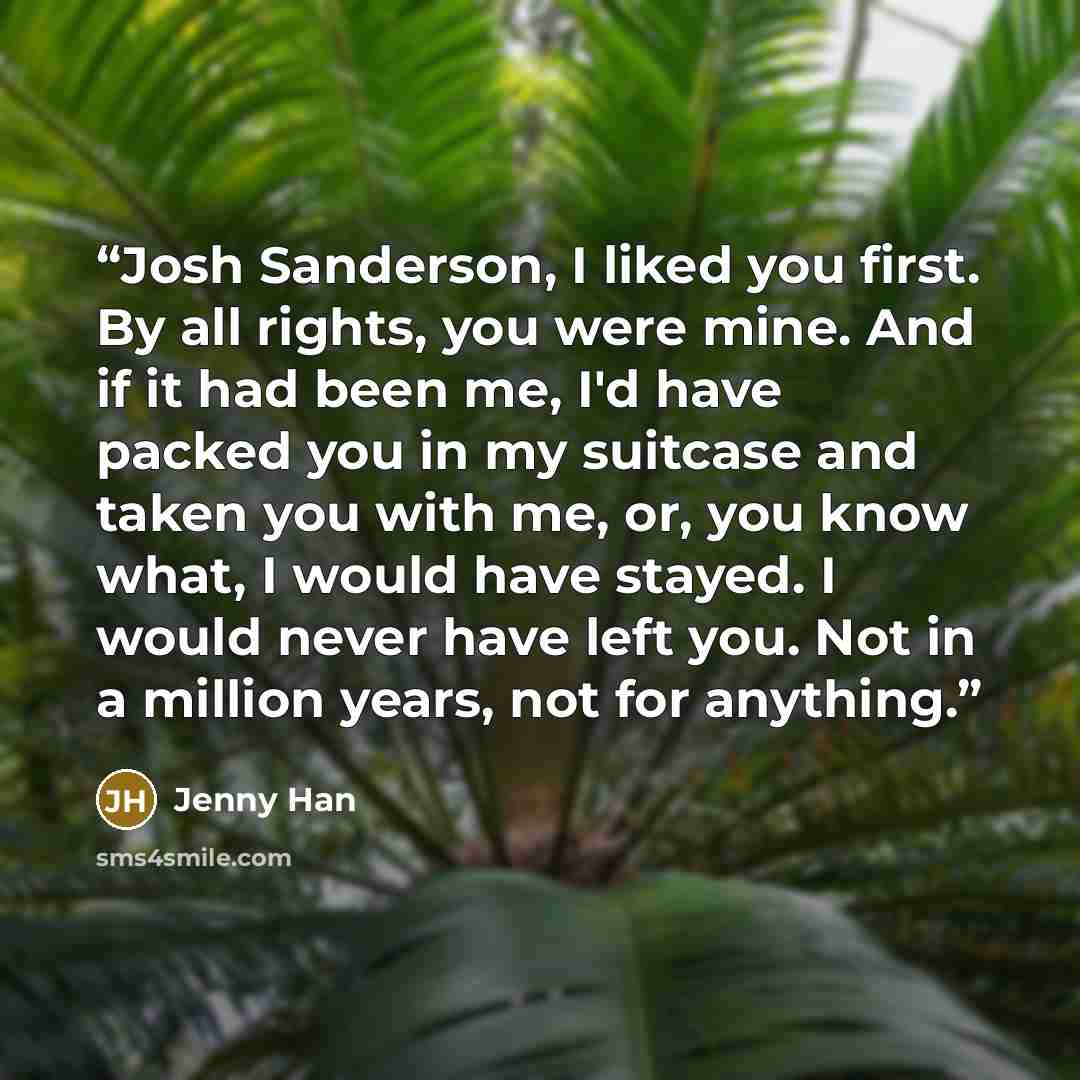 “Josh Sanderson, I liked you first. By all rights, you were mine. And if it had been me, I'd have packed you in my suitcase and taken you with me, or, you know what, I would have stayed. I would never have left you. Not in a million years, not for anything.” quote by Jenny Han