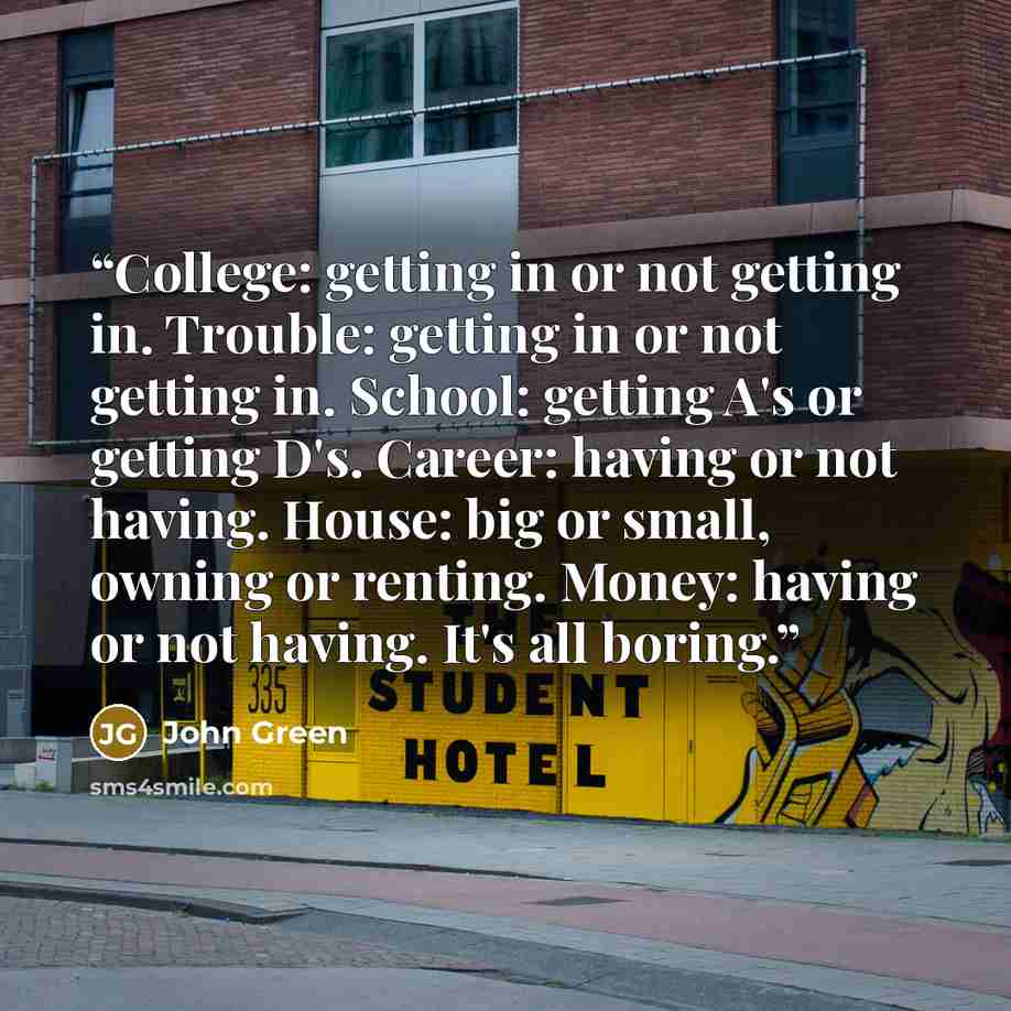“College: getting in or not getting in. Trouble: getting in or not getting in. School: getting A's or getting D's. Career: having or not having. House: big or small, owning or renting. Money: having or not having. It's all boring.” quote by John Green