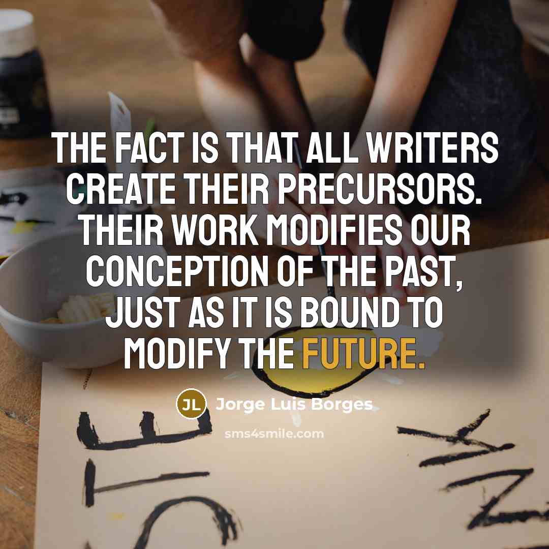 “The fact is that all writers create their precursors. Their…” quote by Jorge Luis Borges
