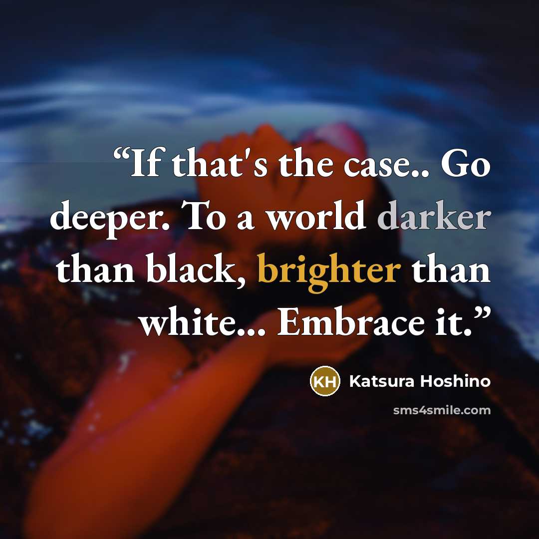 “If that's the case.. Go deeper. To a world darker than black, brighter than white... Embrace it.” quote by Katsura Hoshino