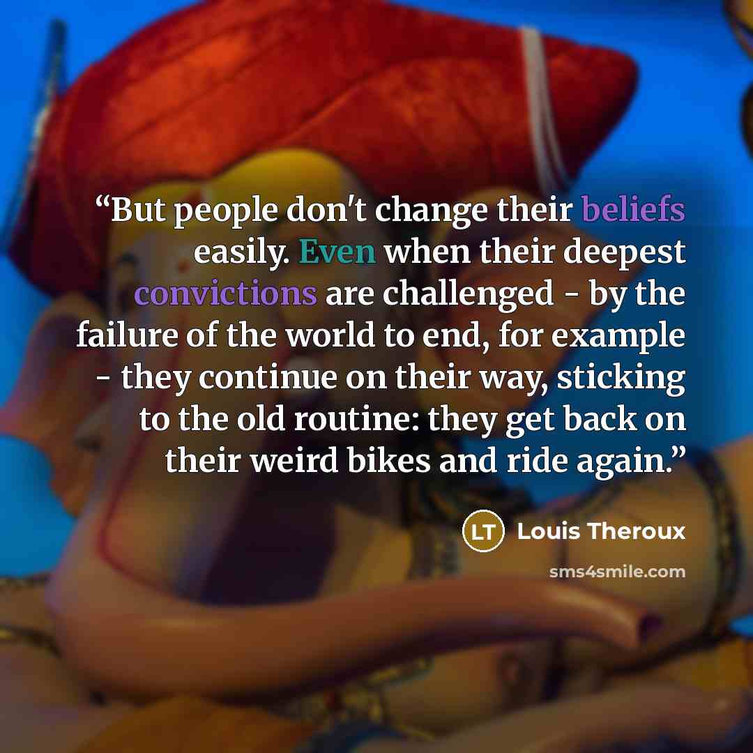 “But people don't change their beliefs easily. Even when their deepest convictions are challenged - by the failure of the world to end, for example - they continue on their way, sticking to the old routine: they get back on their weird bikes and ride again.” quote by Louis Theroux