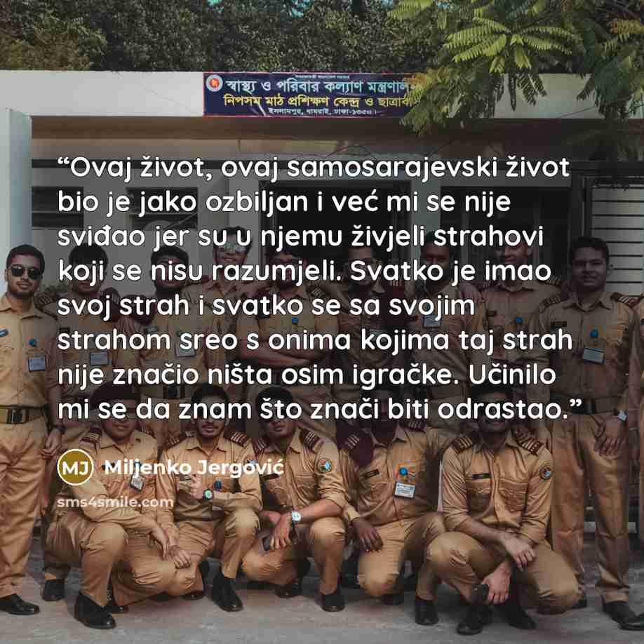 “Ovaj život, ovaj samosarajevski život bio je jako ozbiljan i već mi se nije sviđao jer su u njemu živjeli strahovi koji se nisu razumjeli. Svatko je imao svoj strah i svatko se sa svojim strahom sreo s onima kojima taj strah nije značio ništa osim igračke. Učinilo mi se da znam što znači biti…” quote by Miljenko Jergović