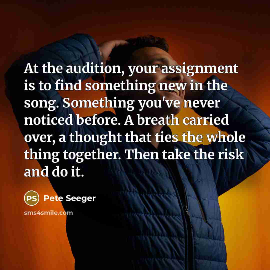 “At the audition, your assignment is to find something new in the song. Something you've never noticed before. A breath carried over, a thought that ties the whole thing together. Then take the risk and do it.” quote by Pete Seeger
