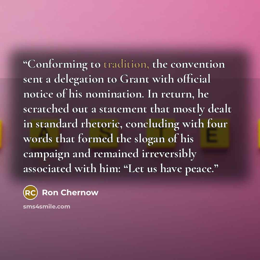 “Conforming to tradition, the convention sent a delegation to Grant with official notice of his nomination. In return, he scratched out a statement that mostly dealt in standard rhetoric, concluding with four words that formed the slogan of his campaign and remained irreversibly associated with…” quote by Ron Chernow