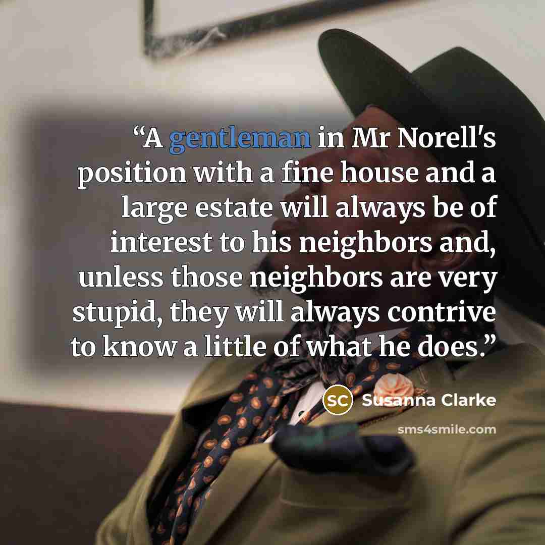 “A gentleman in Mr Norell's position with a fine house and a large estate will always be of interest to his neighbors and, unless those neighbors are very stupid, they will always contrive to know a little of what he does.” quote by Susanna Clarke