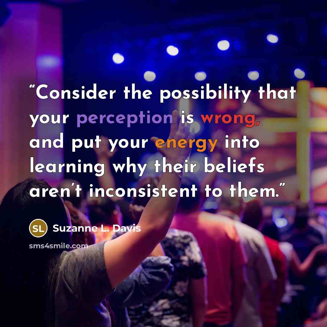 “Consider the possibility that your perception is wrong, and put your energy into learning why their beliefs aren’t inconsistent to them.” quote by Suzanne L. Davis