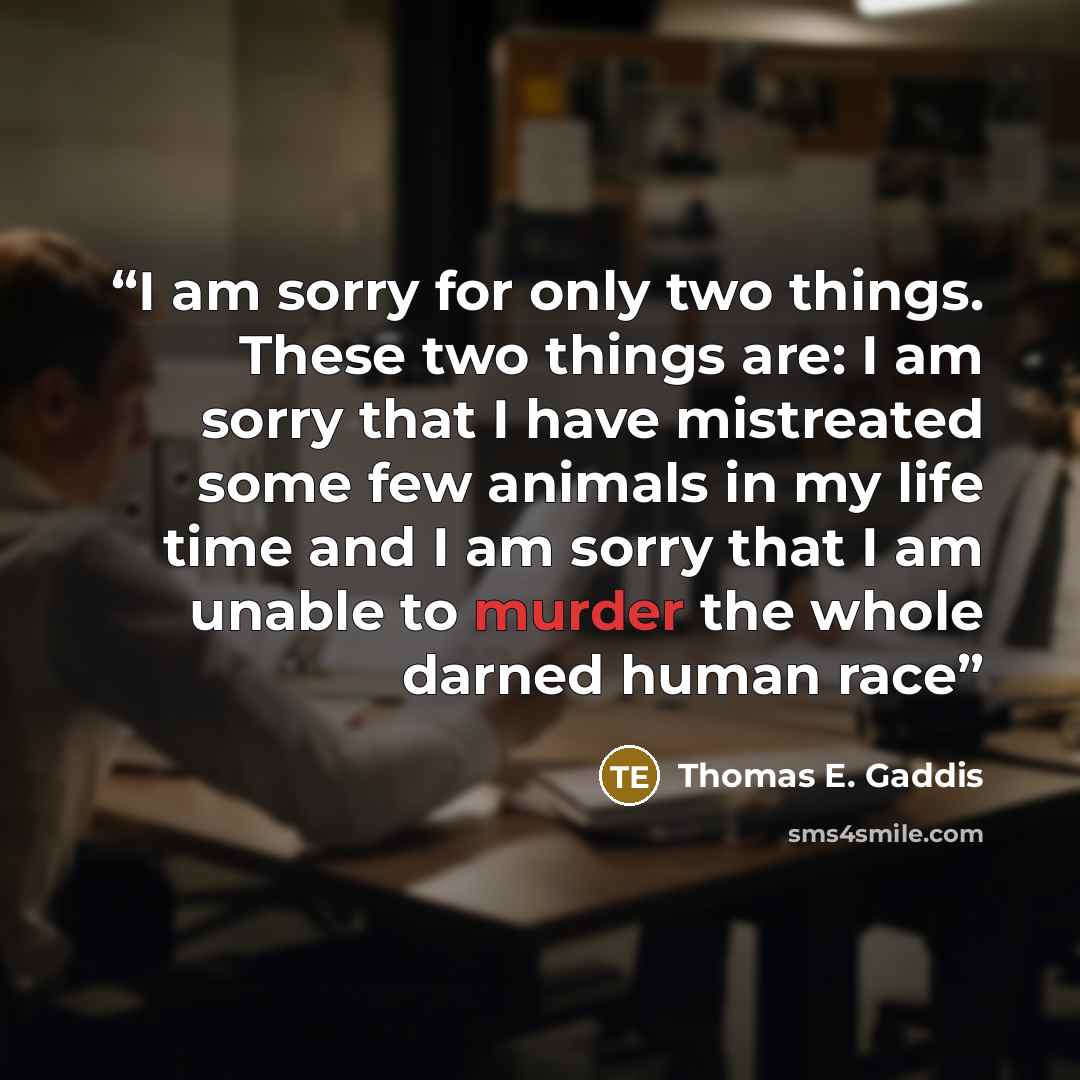 “I am sorry for only two things. These two things are: I am sorry that I have mistreated some few animals in my life time and I am sorry that I am unable to murder the whole darned human race” quote by Thomas E. Gaddis