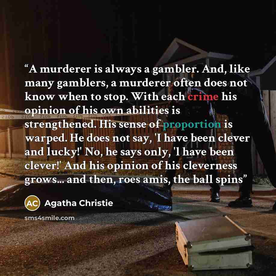 “A murderer is always a gambler. And, like many gamblers, a murderer often does not know when to stop. With each crime his opinion of his own abilities is strengthened. His sense of proportion is warped. He does not say, 'I have been clever and lucky!' No, he says only, 'l have been clever!' And…” quote by Agatha Christie