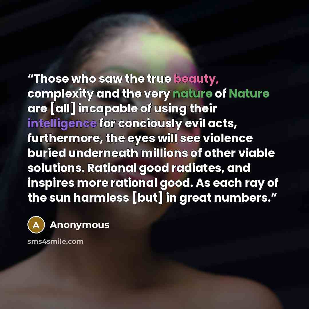 “Those who saw the true beauty, complexity and the very nature of Nature are [all] incapable of using their intelligence for conciously evil acts, furthermore, the eyes will see violence buried underneath millions of other viable solutions. Rational good radiates, and inspires more rational good…” quote by Anonymous