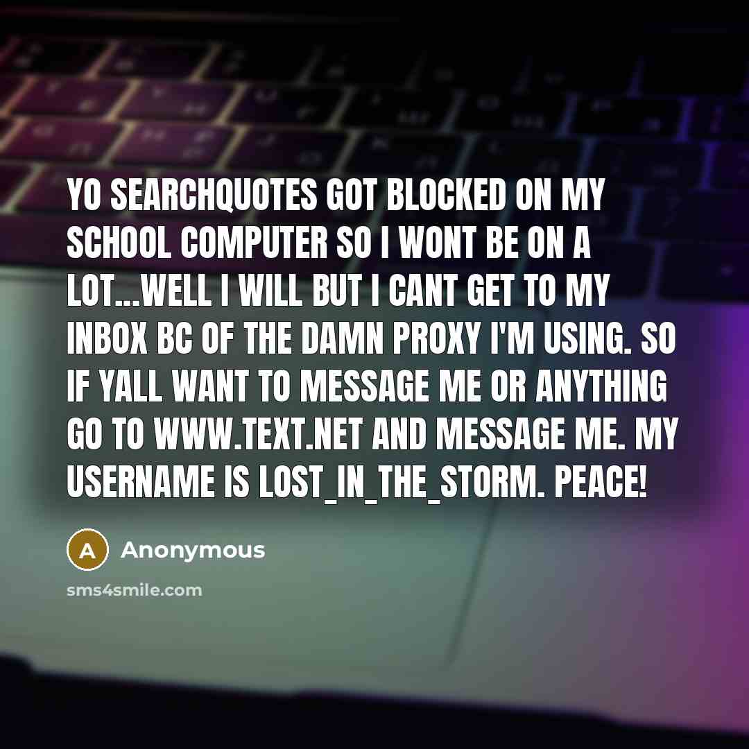 “Yo searchquotes got blocked on my school computer so I wont be on a lot...well I will but I cant get to my inbox bc of the damn proxy I'm using. SO if yall want to message me or anything go to www.text.net and message me. My username is Lost_In_The_Storm. PEACE!” quote by Anonymous
