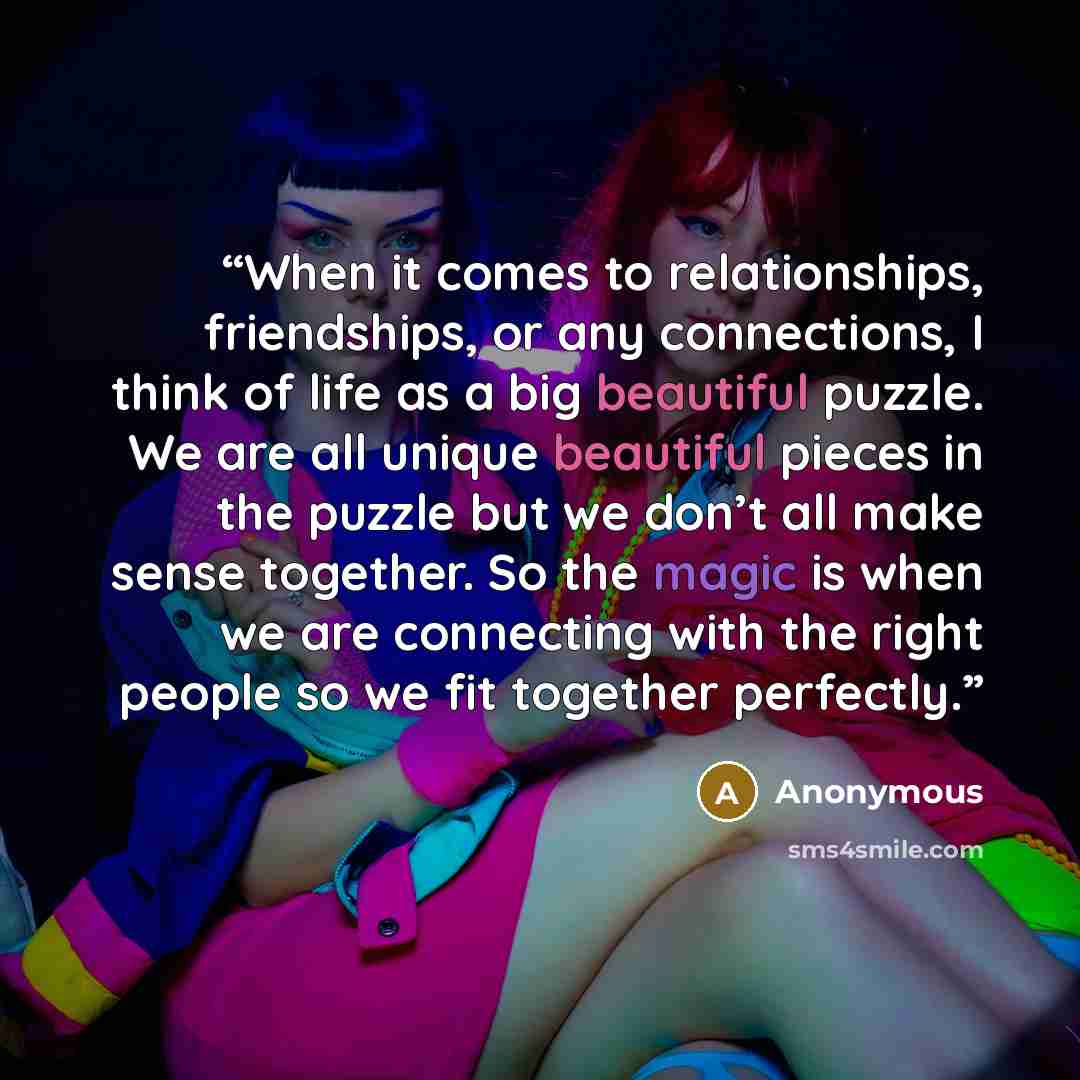 “When it comes to relationships, friendships, or any connections, I think of life as a big beautiful puzzle. We are all unique beautiful pieces in the puzzle but we don’t all make sense together. So the magic is when we are connecting with the right people so we fit together perfectly.” quote by Anonymous