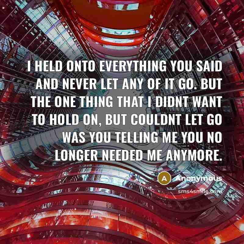 “I held onto everything you said and never let any of it go. But the one thing that I didnt want to hold on, but couldnt let go was you telling me you no longer needed me anymore.” quote by Anonymous