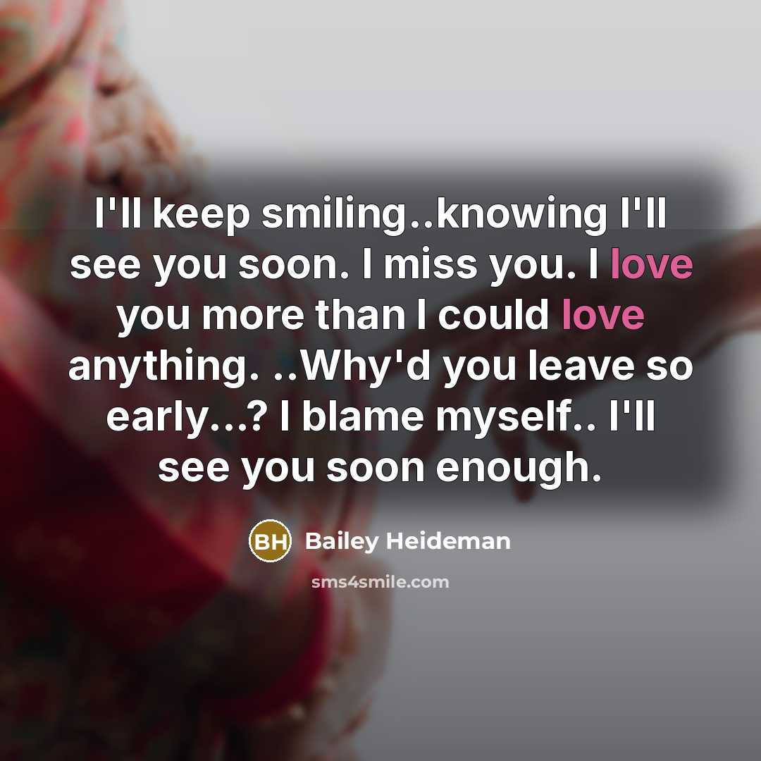 “I'll keep smiling..knowing I'll see you soon. I miss you. I love you more than I could love anything. ..Why'd you leave so early...? I blame myself.. I'll see you soon enough.” quote by Bailey Heideman