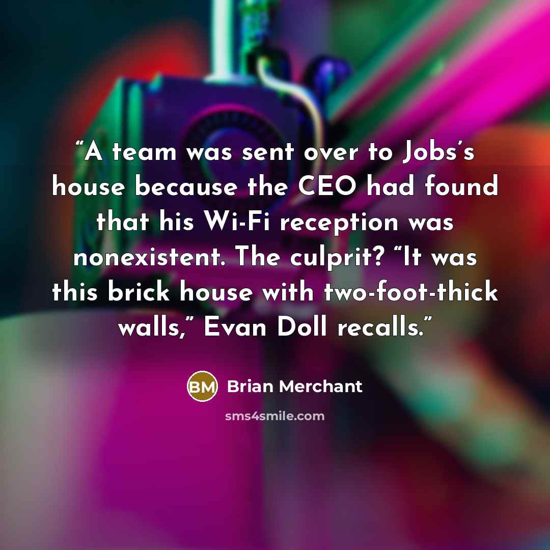 “A team was sent over to Jobs’s house because the CEO had found that his Wi-Fi reception was nonexistent. The culprit? “It was this brick house with two-foot-thick walls,” Evan Doll recalls.” quote by Brian Merchant