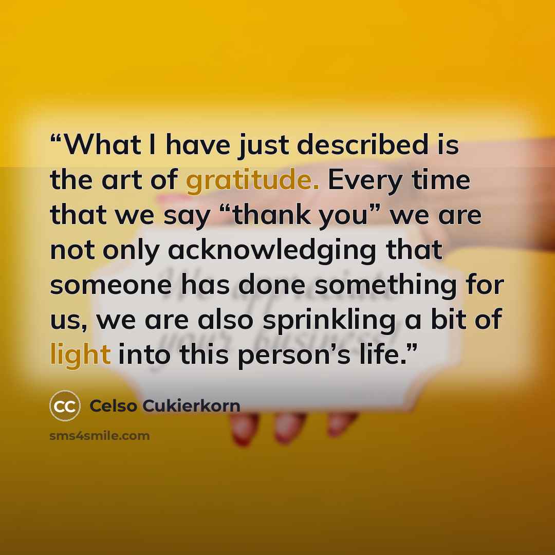 “What I have just described is the art of gratitude. Every time that we say “thank you” we are not only acknowledging that someone has done something for us, we are also sprinkling a bit of light into this person’s life.” quote by Celso Cukierkorn