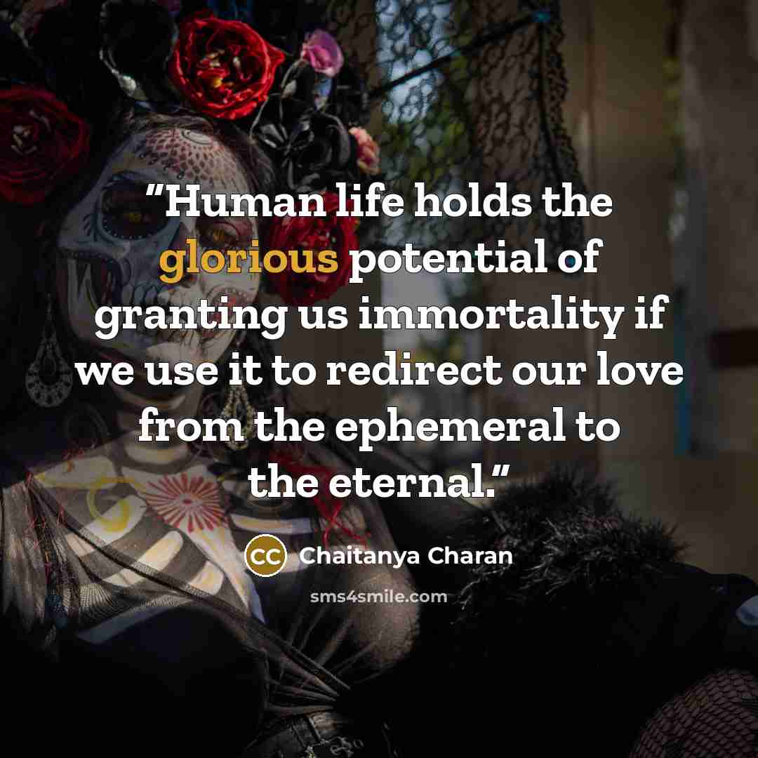 “Human life holds the glorious potential of granting us immortality if we use it to redirect our love from the ephemeral to the eternal.” quote by Chaitanya Charan