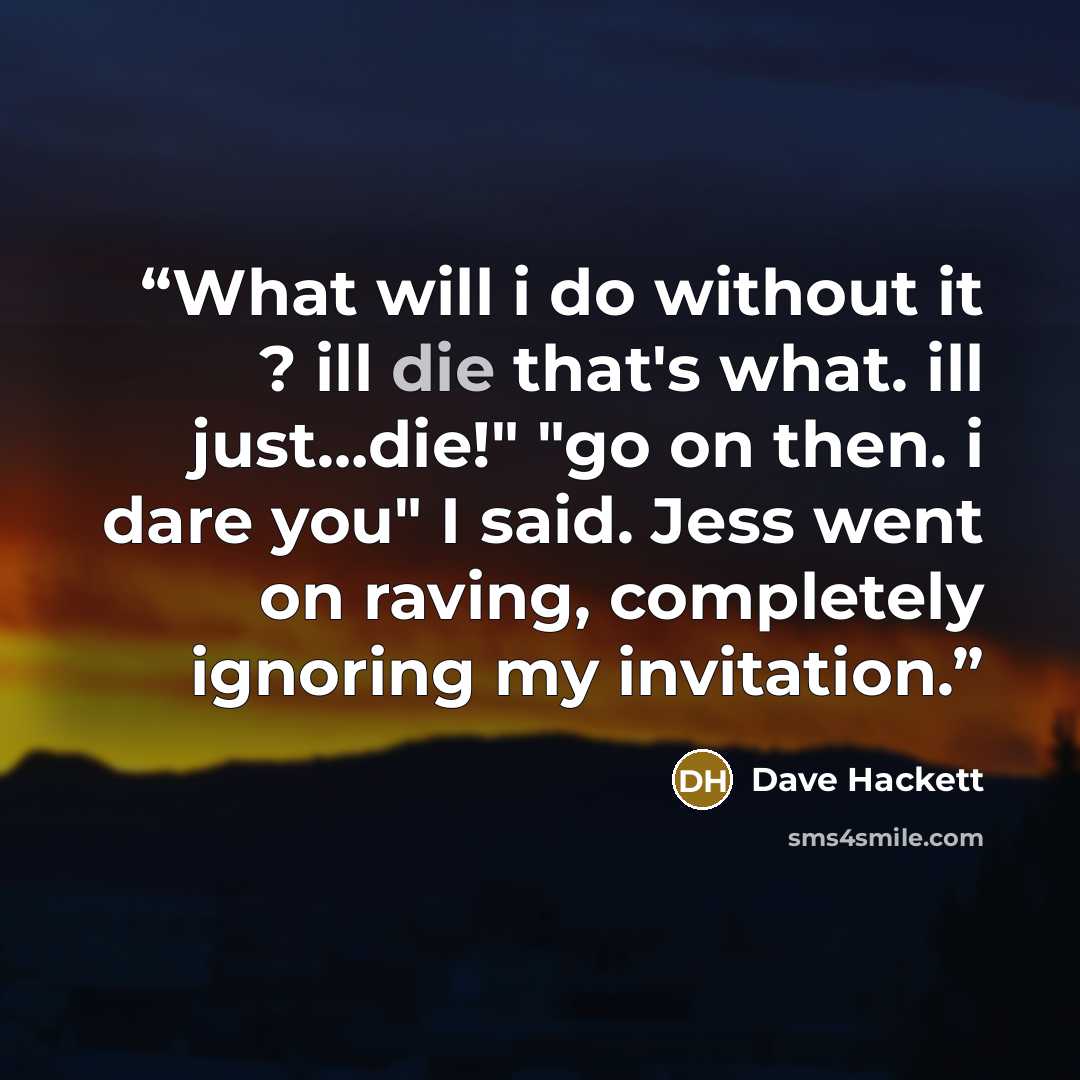 “What will i do without it ? ill die that's what. ill just…die!" "go on then. i dare you" I said. Jess went on raving, completely ignoring my invitation.” quote by Dave Hackett