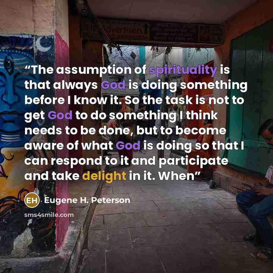 “The assumption of spirituality is that always God is doing something before I know it. So the task is not to get God to do something I think needs to be done, but to become aware of what God is doing so that I can respond to it and participate and take delight in it. When” quote by Eugene H. Peterson