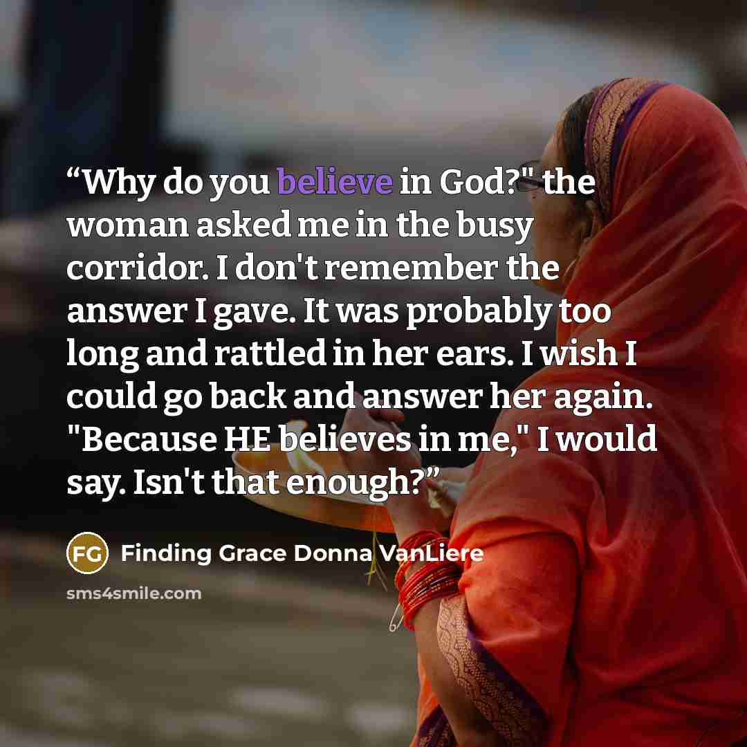 “Why do you believe in God?" the woman asked me in the busy corridor. I don't remember the answer I gave. It was probably too long and rattled in her ears. I wish I could go back and answer her again. "Because HE believes in me," I would say. Isn't that enough?” quote by Finding Grace Donna VanLiere